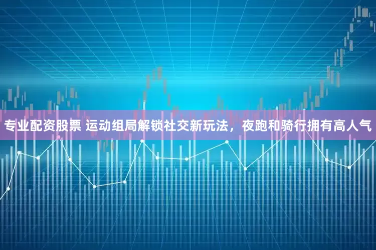 专业配资股票 运动组局解锁社交新玩法，夜跑和骑行拥有高人气