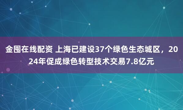 金囤在线配资 上海已建设37个绿色生态城区，2024年促成绿色转型技术交易7.8亿元