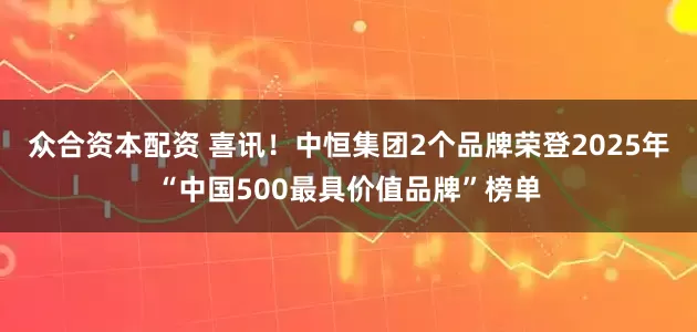 众合资本配资 喜讯！中恒集团2个品牌荣登2025年“中国500最具价值品牌”榜单
