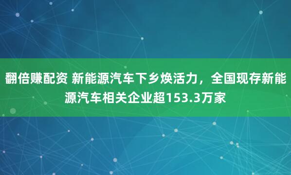 翻倍赚配资 新能源汽车下乡焕活力，全国现存新能源汽车相关企业超153.3万家