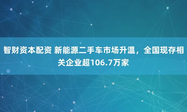 智财资本配资 新能源二手车市场升温，全国现存相关企业超106.7万家