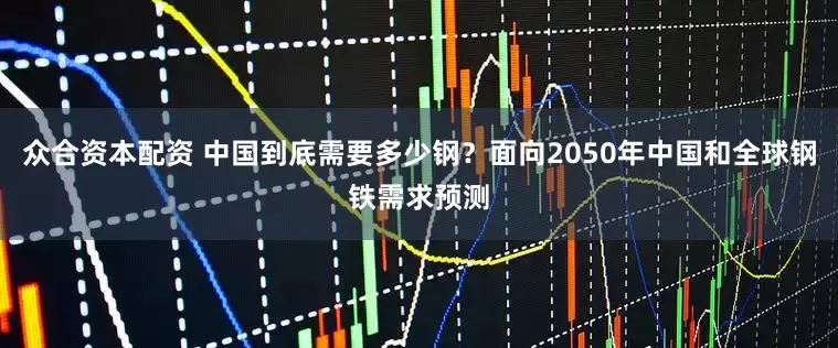 众合资本配资 中国到底需要多少钢？面向2050年中国和全球钢铁需求预测
