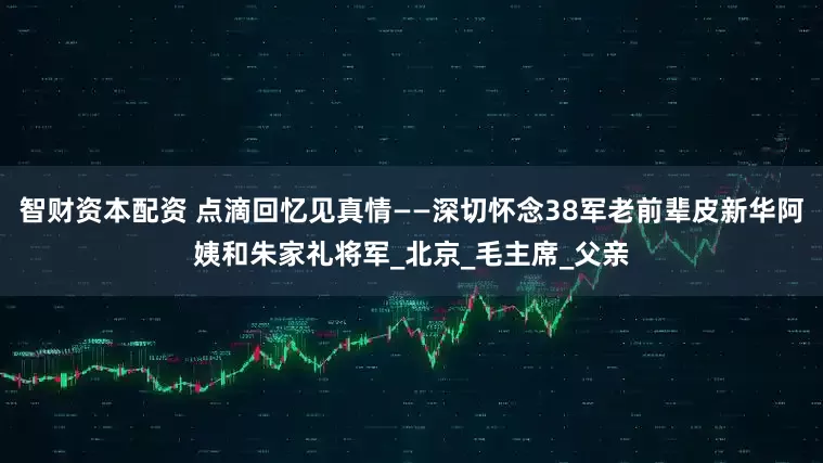 智财资本配资 点滴回忆见真情——深切怀念38军老前辈皮新华阿姨和朱家礼将军_北京_毛主席_父亲