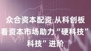众合资本配资 从科创板六年看资本市场助力“硬科技”进阶