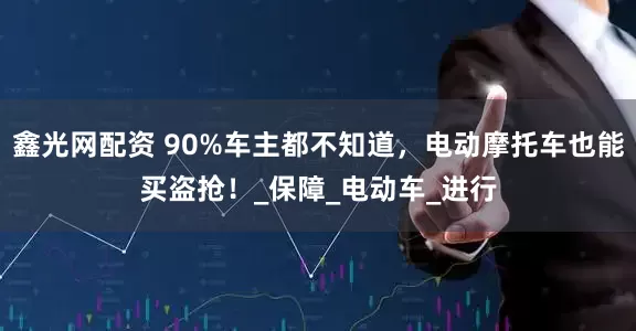 鑫光网配资 90%车主都不知道，电动摩托车也能买盗抢！_保障_电动车_进行